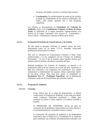 las áreas, actividades, servicios o contratos bajo examen.
• Cuestionarios: Se confeccionarán de modo tal de verificar
el grado de cumplimiento de los criterios establecidos. De
hecho, cada criterio generará una o más preguntas
específicas.
Los criterios se documentarán en Formulario 12- Criterios de
Auditoría. Estos y los Cuestionarios Comunes al Resto de Otras
Areas, se archivarán en el legajo transitorio respectivamente, con
archivo en el Legajo Transitorio. (Ver Anexos II - Cuestionarios -
Areas Críticas - Cuestionarios Comunes al Resto de la Areas).
2.2.3.2. Evaluación del Sistema de Control Interno y de Gestión
En esta etapa se persigue reafirmar el carácter crítico del área,
determinada como tal en punto 2.2.2.4., buscando seleccionar
problemas de interés para el examen.
Para ello se utilizarán los Cuestionarios Comunes a Otras Areas
confeccionados y se los comparará con los Criterios de Auditoría
(Formulario 1 2), con el fin de precisar todos aquellos factores que
atenten contra la eficacia, eficiencia y economía del área.
Deberán ponderarse los Criterios de Auditoría, en función a la
importancia relativa de los mismos en el total del área. Asimismo se
dará una valoración a las respuestas del cuestionario. Con ambas
valoraciones se determinarán los aspectos críticos específicos dentro
de las áreas críticas. Para cada área crítica se completará un
Formulario Nro. 13 - Problemas Específicos, con la ponderación
efectuada a cada uno de los problemas que ameritan examen.
2.2.3.3. Programa de Auditoria
2.2.3.3.1. Concepto
Como última fase de la etapa de planeamiento, se deberá
confeccionar el Programa de Auditoría, el que tiene por objeto
reunir evidencias suficientes, pertinentes y válidas para
sustentar los juicios a emitir respecto a la materia sometida a
examen.
El PROGRAMA DE AUDITORIA servirá de guía de
evaluación de los problemas seleccionados en la fase anterior y
en la determinación de sus posibles causas y efectos.
La realización del programa de auditoría es de fundamental
importancia para el Supervisor y Coordinador de la Auditoría
pues constituye una evidencia del planeamiento realizado y de
 