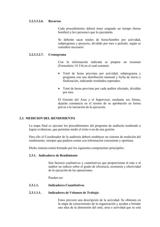 2.2.3.3.2.6. Recursos
Cada procedimiento deberá tener asignado un tiempo (horas
hombre) y la/s persona/s que lo ejecutarán.
Se deberán sacar totales de horas/hombre por actividad,
subprograma y proyecto, dividido por mes o período, según se
considere necesario.
2.2.3.3.2.7. Cronograma
Con la información indicada se prepara un resumen
(Formulario 14 3/4) en el cual constará:
• Total de horas previstas por actividad, subprograma y
programa con una distribución mensual y fecha de inicio y
finalización, indicando resultados esperados.
• Total de horas previstas por cada auditor afectado, dividido
por mes.
El Gerente del Area y el Supervisor, mediante sus firmas,
dejarán constancia en el mismo de su aprobación en forma
previa a la iniciación de la ejecución.
2.3. MEDICION DEL RENDIMIENTO
La etapa final es ejecutar los procedimientos del programa de auditoría tendiendo a
lograr evidencias, que permitan medir el éxito o no de una gestión.
Para ello el Coordinador de la auditoría deberá establecer un sistema de medición del
rendimiento, siempre que pudiera contar con información consistente y oportuna.
Dicho sistema estará formado por los siguientes componentes principales:
2.3.1. Indicadores de Rendimiento
Son factores cualitativos y cuantitativos que proporcionan al ente o al
auditor un indicio sobre el grado de eficiencia, economía y efectividad
de la ejecución de las operaciones.
Pueden ser:
2.3.1.1. Indicadores Cuantitativos
2.3.1.1.1. Indicadores de Volumen de Trabajo:
Estos proveen una descripción de la actividad. Se obtienen en
la etapa de conocimiento de la organización y ayudan a brindar
una idea de la dimensión del ente, área o actividad que se está
 