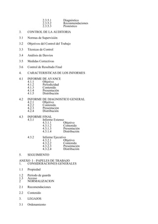 2.3.5.1 Diagnóstico
2.3.5.2 Reconmendaciones
2.3.5.3 Pronóstico
3. CONTROL DE LA AUDITORIA
3.1 Normas de Supervisión
3.2 Objetivos del Control del Trabajo
3.3 Técnicas de Control
3.4 Análisis de Desvíos
3.5 Medidas Correctivas
3.6 Control de Resultado Final
4. CARACTERISTICAS DE LOS INFORMES
4.1 INFORME DE AVANCE
4.1.1 Objetivo
4.1.2 Periodicidad
4.1.3 Contenido
4.1.4 Presentación
4.1.5 Distribución
4.2 INFORME DE DIAGNOSTICO GENERAL
4.2.1 Objetivo
4.2.2 Contenido
4.2.3 Presentación
4.2.4 Distribución
4.3 INFORME FINAL
4.3.1 Informe Extenso
4.3.1.1 Objetivo
4.3.1.2 Contenido
4.3.1.3 Presentación
4.3.1.4 Distribución
4.3.2 Informe Ejecutivo
4.3.2.1 Objetivo
4.3.2.2 Contenido
4.3.2.3 Presentación
4.3.2.4 Distribución
5. SEGUIMIENTO
ANEXO I – PAPELES DE TRABAJO
1. CONSIDERACIONES GENERALES
1.1 Propiedad
1.2 Período de guarda
1.3 Acceso
2 NORMALIZACION
2.1 Recomendaciones
2.2 Contenido
3. LEGAJOS
3.1 Ordenamiento
 