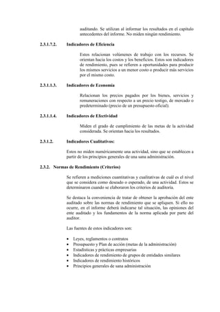 auditando. Se utilizan al informar los resultados en el capítulo
antecedentes del informe. No miden ningún rendimiento.
2.3.1.7.2. Indicadores de Eficiencia
Estos relacionan volúmenes de trabajo con los recursos. Se
orientan hacia los costos y los beneficios. Estos son indicadores
de rendimiento, pues se refieren a oportunidades para producir
los mismos servicios a un menor costo o producir más servicios
por el mismo costo.
2.3.1.1.3. Indicadores de Economía
Relacionan los precios pagados por los bienes, servicios y
remuneraciones con respecto a un precio testigo, de mercado o
predeterminado (precio de un presupuesto oficial).
2.3.1.1.4. Indicadores de Efectividad
Miden el grado de cumplimiento de las metas de la actividad
considerada. Se orientan hacia los resultados.
2.3.1.2. Indicadores Cualitativos:
Estos no miden numéricamente una actividad, sino que se establecen a
partir de los principios generales de una sana administración.
2.3.2. Normas de Rendimiento (Criterios)
Se refieren a mediciones cuantitativas y cualitativas de cuál es el nivel
que se considera como deseado o esperado, de una actividad. Estos se
determinaron cuando se elaboraron los criterios de auditoría.
Se destaca la conveniencia de tratar de obtener la aprobación del ente
auditado sobre las normas de rendimiento que se apliquen. Si ello no
ocurre, en el informe deberá indicarse tal situación, las opiniones del
ente auditado y los fundamentos de la norma aplicada por parte del
auditor.
Las fuentes de estos indicadores son:
• Leyes, reglamentos o contratos
• Presupuesto y Plan de acción (metas de la administración)
• Estadísticas y prácticas empresarias
• Indicadores de rendimiento de grupos de entidades similares
• Indicadores de rendimiento históricos
• Principios generales de sana administración
 