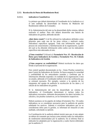 2.3.3. Recolección de Datos del Rendimiento Real.
2.3.3.1. indicadores Cuantitativos
Lo primero que deberá determinar el Coordinador de la Auditoría es si
el ente auditado ha desarrollado un Sistema de Medición del
Rendimiento tablero de Comando).
Si la Administración del ente no ha desarrollado dicho sistema, deberá
realizarlo el auditor. Para ello deberá desarrollar una batería de
indicadores de gestión, debiendo decidir:
¿Qué datos reunir? A tal fin utilizará los indicadores definidos como
generales para cada una de las áreas críticas y analizará cuales
indicadores específicos agregará. Toda esta información surge del
proceso de conocimiento y familiarización de la organización, a partir
del cual se ha obtenido información sobre cuáles son los indicadores
específicos más adecuados al ente.
¿Cómo reunirlos? Utilizará el: Formulario Nro. 15 - Recolección de
Datos para Indicadores de Gestión y Formulario Nro. 16- Cálculo
de Indicadores de Gestión
¿Cómo asegurar su confiabilidad? Deberá recolectar los datos que
brinde el personal de la organización.
Este control quedará documentado en las - Guías Pruebas sustantivas
para Control de Indicadores de Gestión. Se busca asegurar la veracidad
y confiabilidad de los antecedentes reunidos y confirmar que la
información obtenida responda a la realidad de la organización o área
en estudio, debiendo el Coordinador definir el nivel de verificación que
se estimará necesario. Por ejemplo, someter a la opinión de los
integrantes del equipo de auditoría la recolección de los datos y el
cálculo de los indicadores de gestión.
Si la Administración del ente ha desarrollado un sistema de
indicadores, el Coordinador determinará si incluye todos los
indicadores necesarios, debiendo documentarse los datos incluidos, los
cálculos y las pruebas sustantivas, en los formularios respectivos.
Deberá asentarse en los papeles de trabajo (Formulario Nro. 16) cuáles
indicadores no se consideran necesarios para la auditoría de gestión
señalando los motivos. Además si existieran indicadores que no se
consideraran útiles para la gestión, se informará tal situación al ente
auditado, solicitando su opinión.
La Coordinación de la auditoría deberá insistir para que el ente adopte
un tablero de comando que incluya como mínimo todos los indicadores
de rendimiento determinados por la auditoría. En el informe final se
indicarán los adoptados por la organización y cuales fueron elaborados
por la auditoría.11
 