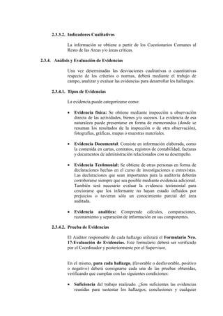 2.3.3.2. Indicadores Cualitativos
La información se obtiene a partir de los Cuestionarios Comunes al
Resto de las Areas y/o áreas críticas.
2.3.4. Análisis y Evaluación de Evidencias
Una vez determinadas las desviaciones cualitativas o cuantitativas
respecto de los criterios o normas, deberá mediante el trabajo de
campo, analizar y evaluar las evidencias para desarrollar los hallazgos.
2.3.4.1. Tipos de Evidencias
La evidencia puede categorizarse como:
• Evidencia física: Se obtiene mediante inspección u observación
directa de las actividades, bienes y/o sucesos. La evidencia de esa
naturaleza puede presentarse en forma de memorandos (donde se
resuman los resultados de la inspección o de otra observación),
fotografías, gráficas, mapas o muestras materiales.
• Evidencia Documental: Consiste en información elaborada, como
la contenida en cartas, contratos, registros de contabilidad, facturas
y documentos de administración relacionados con su desempeño.
• Evidencia Testimonial: Se obtiene de otras personas en forma de
declaraciones hechas en el curso de investigaciones o entrevistas.
Las declaraciones que sean importantes para la auditoría deberán
corroborarse siempre que sea posible mediante evidencia adicional.
También será necesario evaluar la evidencia testimonial para
cerciorarse que los informante no hayan estado influidos por
prejuicios o tuvieran sólo un conocimiento parcial del área
auditada.
• Evidencia analítica: Comprende cálculos, comparaciones,
razonamiento y separación de información en sus componentes.
2.3.4.2. Prueba de Evidencias
El Auditor responsable de cada hallazgo utilizará el Formulario Nro.
17-Evaluación de Evidencias. Este formulario deberá ser verificado
por el Coordinador y posteriormente por el Supervisor.
En el mismo, para cada hallazgo, (favorable o desfavorable, positivo
o negativo) deberá consignarse cada una de las pruebas obtenidas,
verificando que cumplan con las siguientes condiciones:
• Suficiencia del trabajo realizado. ¿Son suficientes las evidencias
reunidas para sustentar los hallazgos, conclusiones y cualquier
 