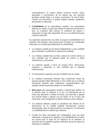 recomendación?. El auditor deberá recolectar hechos reales,
adecuados y convincentes, de tal manera que una «persona
prudente» pueda llegar a la misma conclusión a la cual él llegó.
Cuando sea conveniente se podrán emplear métodos estadísticos
para probar la suficiencia.
• Confiabilidad de los antecedentes reunidos: Los antecedentes
deberán ser válidos, es decir que reflejen la situación real del ente o
área. La evidencia debe merecer la confianza del auditor y
representar el mejor dato disponible. De no ser así deberá buscarse
evidencia adicional.
Las siguientes presunciones son útiles al juzgar la confiabilidad de la
evidencia. Sin embargo, estas presunciones no deben ser consideradas
suficientes en si mismas para determinar la confiabilidad.
• La evidencia captada de una fuente independiente es mas confiable
que la obtenida o recibida de la organización auditada.
• La evidencia captada bajo un buen sistema de control interno es
más confiable que la obtenida donde tal control es débil,
insatisfactorio o inexistente.
• La evidencia captada a través de examen físico, observación,
cómputos e inspección es más confiable que la obtenida
indirectamente.
• Los documentos originales son más confiables que las copias.
• La evidencia testimonial obtenida bajo condiciones donde las
personas pueden hablar libremente es más creíble que la evidencia
testimonial obtenida bajo condiciones comprometedoras (por
ejemplo, donde las personas pueden ser intimidadas).
• Relevancia entre antecedentes reunidos y materia bajo análisis: Es
la relación entre la evidencia y su uso. La información que se
utilice par demostrar o refutar un hecho, será relevante si guarda
una relación lógica y patente con ese hecho. Si no lo hace será
irrelevante y por consiguiente no deberá incluirse como evidencia.
• Los auditores deberán, cuando lo consideren útil, obtener de los
funcionarios de la entidad auditada descripciones escritas,
denominadas cartas de representación, con respecto a la relevancia
y confiabilidad de la evidencia que obtienen.
• Cuando los datos procesados por computadora sean una parte
importante o integral de la auditoría y la confiabilidad de los datos
sea crucial para el logro de los objetivos de la auditoría, es
necesario que los auditores queden satisfechos de que los datos son
relevantes y confiables.
 