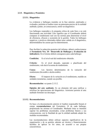 2.3.5. Diagnóstico y Pronóstico
2.3.5.1. Diagnóstico
La evidencia y hallazgos reunidos en la fase anterior, analizados y
evaluados, permiten al auditor tener un panorama preciso de la realidad
auditada y poder, en consecuencia, emitir un diagnóstico.
Los hallazgos responden a la pregunta crítica de cuán bien o no está
funcionando una actividad. Esto significa que el Coordinador deberá
comparar el rendimiento real con las normas para determinar el nivel
de eficiencia, eficacia y economía de la gestión. Todos los hallazgos
negativos y positivos detectados deben tener cabida en el diagnóstico,
determinándose las causas que los determinaron.
Para facilitar la redacción posterior del informe, deberá confeccionarse
el Formulario Nro. 18 - Desarrollo de Hallazgos y Evaluación de
indicadores. En el mismo deberá consignarse para cada hallazgo:
Condición: Es el nivel real del rendimiento obtenido.
Criterio: Es el nivel deseado, esperado o planificado del
rendimiento, vale decir la norma de rendimiento.
Causa: Los factores determinantes de la variación del
rendimiento (favorable o desfavorable).
Efecto: El impacto de la variación en el rendimiento, medido en
unidades monetarias, cuando sea posible.
Recomendación: ver punto 2.3.5.2.
Opinión del ente auditado: Es un elemento útil para ratificar o
rectificar las apreciaciones del diagnóstico. Asimismo permite al ente
auditado formular sus descargos.
2.3.5.2. Recomendaciones
En base a la documentación anterior el Auditor responsable llenará el
campo recomendaciones del Formulario 18 de cada hallazgo,
proponiendo las mismas al Coordinador. Mediante éstas se intentará
superar los problemas encontrados, evitar problemas futuros y sus
consecuencias, con la finalidad de que la entidad auditada adopte las
medidas recomendadas.
Las recomendaciones deben enfocar aspectos significativos de la
organización y de su gestión, además ser técnica y financieramente
factibles de aplicar en los entes, de acuerdo a sus propias
características.
 