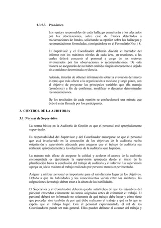 2.3.5.3. Pronóstico
Los seniors responsables de cada hallazgo consultarán a los afectados
por las observaciones, salvo caso de fraudes detectados o
malversaciones de fondos, solicitando su opinión sobre los hallazgos y
recomendaciones formuladas, consignándose en el Formulario Nro.1 8.
El Supervisor y el Coordinador deberán discutir el borrador del
informe con los máximos niveles de cada área, en reuniones, a las
cuales deberá concurrir el personal a cargo de los sectores
involucrados por las observaciones o recomendaciones. De esta
manera se asegurarán de no haber omitido ningún antecedente o dejado
sin considerar determinada evidencia.
Además, tratarán de obtener información sobre la evolución del marco
externo que más afecte a la organización a mediano y largo plazo, con
el objetivo de proyectar las principales variables que ella maneja
(pronóstico) a fin de confirmar, modificar o descartar determinadas
recomendaciones.
De los resultados de cada reunión se confeccionará una minuta que
deberá estar firmada por los participantes.
3. CONTROL DE LA AUDITORIA
3.1. Normas de Supervisión
La norma básica en la Auditoría de Gestión es que el personal esté apropiadamente
supervisado.
Es responsabilidad del Supervisor y del Coordinador encargarse de que el personal
que está involucrado en la concreción de los objetivos de la auditoría reciba
orientación y supervisión adecuada para asegurar que el trabajo de auditoría sea
realizado apropiadamente y los objetivos de la auditoría sean logrados.
La manera más eficaz de asegurar la calidad y acelerar el avance de la auditoría
encomendada es ejercitando la supervisión apropiada desde el inicio de la
planificación hasta la conclusión del trabajo de auditoría y el informe. La supervisión
agrega un juicio maduro al trabajo realizado por personal menos experimentado.
Asignar y utilizar personal es importante para el satisfactorio logro de los objetivos.
Debido a que las habilidades y los conocimientos varían entre los auditores, las
asignaciones de trabajo deben estar a la altura de las habilidades.
El Supervisor y el Coordinador deberán quedar satisfechos de que los miembros del
personal entiendan claramente las tareas asignadas antes de comenzar el trabajo. El
personal deberá ser informado no solamente de qué trabajo debe hacer y cómo tiene
que proceder sino también de por qué debe realizarse el trabajo y qué es lo que se
espera que el trabajo logre. Con el personal experimentado, el rol de los
Coordinadores puede ser más general. Ellos pueden delinear el alcance del trabajo y
 