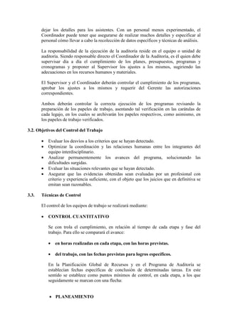 dejar los detalles para los asistentes. Con un personal menos experimentado, el
Coordinador puede tener que asegurarse de realizar muchos detalles y especificar al
personal cómo llevar a cabo la recolección de datos específicos y técnicas de análisis.
La responsabilidad de la ejecución de la auditoría reside en el equipo o unidad de
auditoría. Siendo responsable directo el Coordinador de la Auditoría, es él quien debe
supervisar día a día el cumplimiento de los planes, presupuestos, programas y
cronogramas y proponer al Supervisor los ajustes a los mismos, sugiriendo las
adecuaciones en los recursos humanos y materiales.
El Supervisor y el Coordinador deberán controlar el cumplimiento de los programas,
aprobar los ajustes a los mismos y requerir del Gerente las autorizaciones
correspondientes.
Ambos deberán controlar la correcta ejecución de los programas revisando la
preparación de los papeles de trabajo, asentando tal verificación en las carátulas de
cada legajo, en los cuales se archivarán los papeles respectivos, como asimismo, en
los papeles de trabajo verificados.
3.2. Objetivos del Control del Trabajo
• Evaluar los desvíos a los criterios que se hayan detectado.
• Optimizar la coordinación y las relaciones humanas entre los integrantes del
equipo interdisciplinario.
• Analizar permanentemente los avances del programa, solucionando las
dificultades surgidas.
• Evaluar las situaciones relevantes que se hayan detectado.
• Asegurar que las evidencias obtenidas sean evaluadas por un profesional con
criterio y experiencia suficiente, con el objeto que los juicios que en definitiva se
emitan sean razonables.
3.3. Técnicas de Control
El control de los equipos de trabajo se realizará mediante:
• CONTROL CUANTITATIVO
Se con trola el cumplimiento, en relación al tiempo de cada etapa y fase del
trabajo. Para ello se comparará el avance:
• en horas realizadas en cada etapa, con las horas previstas.
• del trabajo, con las fechas previstas para logros específicos.
En la Planificación Global de Recursos y en el Programa de Auditoría se
establecían fechas específicas de conclusión de determinadas tareas. En este
sentido se establece como puntos mínimos de control, en cada etapa, a los que
seguidamente se marcan con una flecha:
• PLANEAMIENTO
 