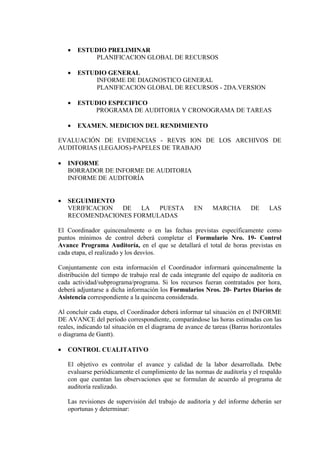 • ESTUDIO PRELIMINAR
PLANIFICACION GLOBAL DE RECURSOS
• ESTUDIO GENERAL
INFORME DE DIAGNOSTICO GENERAL
PLANIFICACION GLOBAL DE RECURSOS - 2DA.VERSION
• ESTUDIO ESPECIFICO
PROGRAMA DE AUDITORIA Y CRONOGRAMA DE TAREAS
• EXAMEN. MEDICION DEL RENDIMIENTO
EVALUACIÓN DE EVIDENCIAS - REVIS ION DE LOS ARCHIVOS DE
AUDITORIAS (LEGAJOS)-PAPELES DE TRABAJO
• INFORME
BORRADOR DE INFORME DE AUDITORIA
INFORME DE AUDITORÍA
• SEGUIMIENTO
VERIFICACION DE LA PUESTA EN MARCHA DE LAS
RECOMENDACIONES FORMULADAS
El Coordinador quincenalmente o en las fechas previstas específicamente como
puntos mínimos de control deberá completar el Formulario Nro. 19- Control
Avance Programa Auditoría, en el que se detallará el total de horas previstas en
cada etapa, el realizado y los desvíos.
Conjuntamente con esta información el Coordinador informará quincenalmente la
distribución del tiempo de trabajo real de cada integrante del equipo de auditoría en
cada actividad/subprograma/programa. Si los recursos fueran contratados por hora,
deberá adjuntarse a dicha información los Formularios Nros. 20- Partes Diarios de
Asistencia correspondiente a la quincena considerada.
Al concluir cada etapa, el Coordinador deberá informar tal situación en el INFORME
DE AVANCE del período correspondiente, comparándose las horas estimadas con las
reales, indicando tal situación en el diagrama de avance de tareas (Barras horizontales
o diagrama de Gantt).
• CONTROL CUALITATIVO
El objetivo es controlar el avance y calidad de la labor desarrollada. Debe
evaluarse periódicamente el cumplimiento de las normas de auditoría y el respaldo
con que cuentan las observaciones que se formulan de acuerdo al programa de
auditoría realizado.
Las revisiones de supervisión del trabajo de auditoría y del informe deberán ser
oportunas y determinar:
 