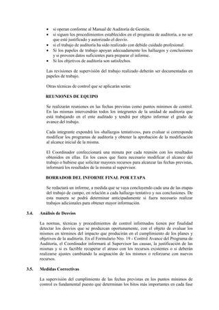 • si operan conforme al Manual de Auditoría de Gestión.
• si siguen los procedimientos establecidos en el programa de auditoría, a no ser
que esté justificado y autorizado el desvío.
• si el trabajo de auditoría ha sido realizado con debido cuidado profesional.
• Si los papeles de trabajo apoyan adecuadamente los hallazgos y conclusiones
y si proveen datos suficientes para preparar el informe.
• Si los objetivos de auditoría son satisfechos.
Las revisiones de supervisión del trabajo realizado deberán ser documentadas en
papeles de trabajo.
Otras técnicas de control que se aplicarán serán:
REUNIONES DE EQUIPO
Se realizarán reuniones en las fechas previstas como puntos mínimos de control.
En las mismas intervendrán todos los integrantes de la unidad de auditoría que
está trabajando en el ente auditado y tendrá por objeto informar el grado de
avance del trabajo.
Cada integrante expondrá los «hallazgos tentativos», para evaluar si corresponde
modificar los programas de auditoría y obtener la aprobación de la modificación
al alcance inicial de la misma.
El Coordinador confeccionará una minuta por cada reunión con los resultados
obtenidos en ellas. En los casos que fuera necesario modificar el alcance del
trabajo o hubiese que solicitar mayores recursos para alcanzar las fechas previstas,
informará los resultados de la misma al supervisor.
BORRADOR DEL INFORME FINAL POR ETAPA
Se redactará un informe, a medida que se vaya concluyendo cada una de las etapas
del trabajo de campo, en relación a cada hallazgo tentativo y sus conclusiones. De
esta manera se podrá determinar anticipadamente si fuera necesario realizar
trabajos adicionales para obtener mayor información.
3.4. Análisis de Desvíos
La normas, técnicas y procedimientos de control informados tienen por finalidad
detectar los desvíos que se produzcan oportunamente, con el objeto de evaluar los
mismos en términos del impacto que producirán en el cumplimiento de los planes y
objetivos de la auditoría. En el Formulario Nro. 19 - Control Avance del Programa de
Auditoría, el Coordinador informará al Supervisor las causas, la justificación de las
mismas y si es factible recuperar el atraso con los recursos existentes o si deberán
realizarse ajustes cambiando la asignación de los mismos o reforzarse con nuevos
recursos.
3.5. Medidas Correctivas
La supervisión del cumplimiento de las fechas previstas en los puntos mínimos de
control es fundamental puesto que determinan los hitos más importantes en cada fase
 
