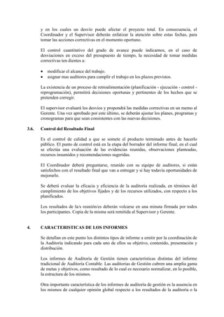 y en los cuales un desvío puede afectar el proyecto total. En consecuencia, el
Coordinador y el Supervisor deberán enfatizar la atención sobre estas fechas, para
tomar las acciones correctivas en el momento oportuno.
El control cuantitativo del grado de avance puede indicarnos, en el caso de
desviaciones en exceso del presupuesto de tiempo, la necesidad de tomar medidas
correctivas ten dientes a:
• modificar el alcance del trabajo.
• asignar mas auditores para cumplir el trabajo en los plazos previstos.
La existencia de un proceso de retroalimentación (planificación - ejecución - control -
reprogramación), permitirá decisiones oportunas y pertinentes de los hechos que se
pretenden corregir.
El supervisor evaluará los desvíos y propondrá las medidas correctivas en un memo al
Gerente. Una vez aprobado por este último, se deberán ajustar los planes, programas y
cronogramas para que sean consistentes con las nuevas decisiones.
3.6. Control del Resultado Final
Es el control de calidad a que se somete el producto terminado antes de hacerlo
público. El punto de control está en la etapa del borrador del informe final, en el cual
se efectúa una evaluación de las evidencias reunidas, observaciones planteadas,
recursos insumidos y recomendaciones sugeridas.
El Coordinador deberá preguntarse, reunido con su equipo de auditores, si están
satisfechos con el resultado final que van a entregar y si hay todavía oportunidades de
mejorarlo.
Se deberá evaluar la eficacia y eficiencia de la auditoría realizada, en términos del
cumplimiento de los objetivos fijados y de los recursos utilizados, con respecto a los
planificados.
Los resultados de la/s reunión/es deberán volcarse en una minuta firmada por todos
los participantes. Copia de la misma será remitida al Supervisor y Gerente.
4. CARACTERISTICAS DE LOS INFORMES
Se detallan en este punto los distintos tipos de informe a emitir por la coordinación de
la Auditoría indicando para cada uno de ellos su objetivo, contenido, presentación y
distribución.
Los informes de Auditoría de Gestión tienen características distintas del informe
tradicional de Auditoría Contable. Las auditorias de Gestión cubren una amplia gama
de metas y objetivos, como resultado de lo cual es necesario normalizar, en lo posible,
la estructura de los mismos.
Otra importante característica de los informes de auditoría de gestión es la ausencia en
los mismos de cualquier opinión global respecto a los resultados de la auditoría o la
 