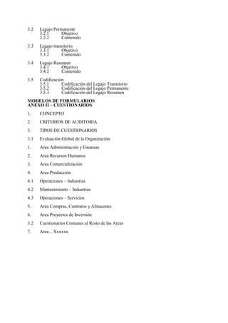 3.2 Legajo Permanente
3.2.1 Objetivo
3.2.2 Contenido
3.3 Legajo transitorio
3.3.1 Objetivo
3.3.2 Contenido
3.4 Legajo Resumen
3.4.1 Objetivo
3.4.2 Contenido
3.5 Codificación
3.5.1 Codificación del Legajo Transitorio
3.5.2 Codificación del Legajo Permanente
3.5.3 Codificación del Legajo Resumen
MODELOS DE FORMULARIOS
ANEXO II – CUESTIONARIOS
1. CONCEPTO
2. CRITERIOS DE AUDITORIA
3. TIPOS DE CUESTIONARIOS
3.1 Evaluación Global de la Organización
1. Area Administración y Finanzas
2. Area Recursos Humanos
3. Area Comercialización
4. Area Producción
4.1 Operaciones – Industrias
4.2 Mantenimiento – Industrias
4.3 Operaciones – Servicios
5. Area Compras, Contratos y Almacenes
6. Area Proyectos de Inversión
3.2 Cuestionarios Comunes al Resto de las Areas
7. Area .. Xxxxxx
 