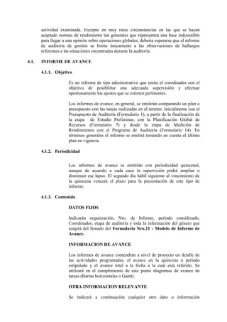 actividad examinada. Excepto en muy raras circunstancias en las que se hayan
aceptado normas de rendimiento tan generales que representen una base indiscutible
para llegar a una opinión sobre operaciones globales, debería esperarse que el informe
de auditoría de gestión se limite únicamente a las observaciones de hallazgos
referentes a las situaciones encontradas durante la auditoría.
4.1. INFORME DE AVANCE
4.1.1. Objetivo
Es un informe de tipo administrativo que emite el coordinador con el
objetivo de posibilitar una adecuada supervisión y efectuar
oportunamente los ajustes que se estimen pertinentes.
Los informes de avance, en general, se emitirán comparando un plan o
presupuesto con las tareas realizadas en el terreno. Inicialmente con el
Presupuesto de Auditoría (Formulario 1), a partir de la finalización de
la etapa de Estudio Preliminar, con la Planificación Global de
Recursos (Formulario 7) y desde la etapa de Medición de
Rendimientos con el Programa de Auditoría (Formulario 14). En
términos generales el informe se emitirá teniendo en cuenta el último
plan en vigencia.
4.1.2. Periodicidad
Los informes de avance se emitirán con periodicidad quincenal,
aunque de acuerdo a cada caso la supervisión podrá ampliar o
disminuir ese lapso. El segundo día hábil siguiente al vencimiento de
la quincena vencerá el plazo para la presentación de este tipo de
informe.
4.1.3. Contenido
DATOS FIJOS
Indicarán organización, Nro. de Informe, período considerado,
Coordinador, etapa de auditoría y toda la información del género que
surgirá del llenado del Formulario Nro.21 - Modelo de Informe de
Avance.
INFORMACION DE AVANCE
Los informes de avance contendrán a nivel de proyecto un detalle de
las actividades programadas, el avance en la quincena o período
estipulado y el avance total a la fecha a la cual está referido. Se
utilizará en el cumplimiento de este punto diagramas de avance de
tareas (Barras horizontales o Gantt).
OTRA INFORMACION RELEVANTE
Se indicará a continuación cualquier otro dato o información
 