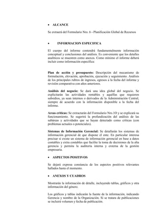 • ALCANCE
Se extraerá del Formulario Nro. 6 - Planificación Global de Recursos
• INFORMACION ESPECIFICA
El cuerpo del informe contendrá fundamentalmente información
conceptual y conclusiones del análisis. Es conveniente que los detalles
analíticos se muestren como anexos. Como mínimo el informe deberá
incluir como información específica:
Plan de acción y presupuesto: Descripción del mecanismo de
formulación, elevación, aprobación, ejecución y seguimiento. Análisis
de los principales rubros de ingresos, egresos a la fecha del informe y
revisión comparativa con años anteriores.
Análisis del negocio: Se dará una idea global del negocio. Se
explicitarán las actividades rentables y aquéllas que requieren
subsidios, ya sean internos o derivados de la Administración Central,
siempre de acuerdo con la información disponible a la fecha del
informe.
Areas críticas: Se extractarán del Formulario Nro.1O y se explicará su
funcionamiento. Se sugerirá la profundización del análisis de las
subáreas y actividades que se hayan detectado como críticas (con
problemas actuales o potenciales).
Sistemas de Información Gerencial: Se detallarán los sistemas de
información gerencial de que dispone el ente. En particular interesa
precisar si existe un sistema de información gerencial en base a datos
contables y extra contables que facilite la toma de decisiones de la alta
gerencia y permita la auditoría interna y externa de la gestión
empresaria.
• ASPECTOS POSITIVOS
Se dejará expresa constancia de los aspectos positivos relevantes
hallados hasta el momento.
• ANEXOS Y CUADROS
Mostrarán la información de detalle, incluyendo tablas, gráficos y otra
información del género.
Los gráficos y tablas indicarán la fuente de la información, indicando
Gerencia y nombre de la Organización. Si se tratara de publicaciones
se incluirá volumen y fecha de publicación.
 