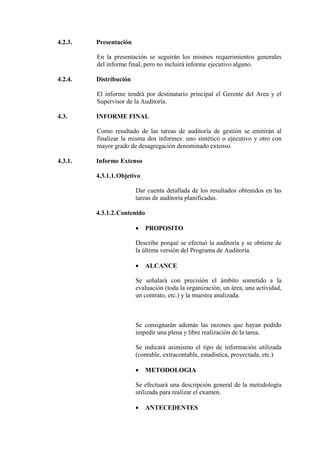 4.2.3. Presentación
En la presentación se seguirán los mismos requerimientos generales
del informe final, pero no incluirá informe ejecutivo alguno.
4.2.4. Distribución
El informe tendrá por destinatario principal el Gerente del Area y el
Supervisor de la Auditoría.
4.3. INFORME FINAL
Como resultado de las tareas de auditoría de gestión se emitirán al
finalizar la misma dos informes: uno sintético o ejecutivo y otro con
mayor grado de desagregación denominado extenso.
4.3.1. Informe Extenso
4.3.1.1.Objetivo
Dar cuenta detallada de los resultados obtenidos en las
tareas de auditoría planificadas.
4.3.1.2.Contenido
• PROPOSITO
Describe porqué se efectuó la auditoría y se obtiene de
la última versión del Programa de Auditoría.
• ALCANCE
Se señalará con precisión el ámbito sometido a la
evaluación (toda la organización, un área, una actividad,
un contrato, etc.) y la muestra analizada.
Se consignarán además las razones que hayan podido
impedir una plena y libre realización de la tarea.
Se indicará asimismo el tipo de información utilizada
(contable, extracontable, estadística, proyectada, etc.)
• METODOLOGIA
Se efectuará una descripción general de la metodología
utilizada para realizar el examen.
• ANTECEDENTES
 