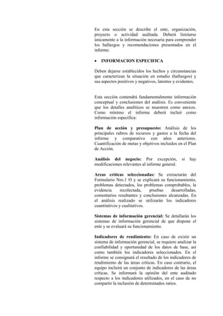 En esta sección se describe el ente, organización,
proyecto o actividad auditada. Deberá limitarse
únicamente a la información necesaria para comprender
los hallazgos y recomendaciones presentados en el
informe.
• INFORMACION ESPECIFICA
Deben dejarse establecidos los hechos y circunstancias
que caracterizan la situación en estudio (hallazgos) y
sus aspectos positivos y negativos, latentes y evidentes.
Esta sección contendrá fundamentalmente información
conceptual y conclusiones del análisis. Es conveniente
que los detalles analíticos se muestren como anexos.
Como mínimo el informe deberá incluir como
información específica:
Plan de acción y presupuesto: Análisis de los
principales rubros de recursos y gastos a la fecha del
informe y comparativo con años anteriores.
Cuantificación de metas y objetivos incluidos en el Plan
de Acción.
Análisis del negocio: Por excepción, si hay
modificaciones relevantes al informe general.
Areas críticas seleccionadas: Se extractarán del
Formulario Nro.1 O y se explicará su funcionamiento,
problemas detectados, los problemas comprobables, la
evidencia recolectada, pruebas desarrolladas,
comentarios resultantes y conclusiones alcanzadas. En
el análisis realizado se utilizarán los indicadores
cuantitativos y cualitativos.
Sistemas de información gerencial: Se detallarán los
sistemas de información gerencial de que dispone el
ente y se evaluará su funcionamiento.
Indicadores de rendimiento: En caso de existir un
sistema de información gerencial, se requiere analizar la
confiabilidad y oportunidad de los datos de base, así
como también los indicadores seleccionados. En el
informe se consignará el resultado de los indicadores de
rendimiento de las áreas críticas. En caso contrario, el
equipo incluirá un conjunto de indicadores de las áreas
críticas. Se informará la opinión del ente auditado
respecto a los indicadores utilizados, en el caso de no
compartir la inclusión de determinados ratios.
 
