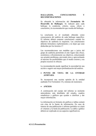 HALLAZGOS, CONCLUSIONES Y
RECOMENDACIONES
Se obtendrá la información del Formulario 18-
Desarrollo de Hallazgos. Se indicará para cada
hallazgo la condición, criterio, causa, efecto o
conclusión y la recomendación que resulta del hallazgo.
La conclusión es el resultado obtenido como
consecuencia del análisis de cada hallazgo específico.
El informe deberá contener conclusiones cuando los
objetivos de auditoria lo requieren. Las conclusiones
deberán formularse explícitamente y no dejar que sean
deducidas por los lectores.17
Las recomendaciones son medidas que a juicio del
grupo de auditoría permitirán al ente lograr más eficaz,
económica y eficientemente sus objetivos, solucionando
sus actuales problemas, previendo otros y aprovechando
al máximo las posibilidades que el medio externo y sus
propios recursos le ofrecen.
La recomendación puede significar la necesidad de una
acción o sugerir una mayor profundización del análisis.
• PUNTO DE VISTA DE LA ENTIDAD
AUDITADA
Se incorporará una sucinta opinión de la entidad
auditada (Ver Formulario 18 y minutas de reuniones).
• ANEXOS
A continuación del cuerpo del informe se incluirán
antecedentes más detallados del estudio, cuadros
estadísticos y gráficos que ayuden a clarificar y dar
mayor información.
La información en formatos de gráficos o tablas contará
con citas de la fuente de información. En caso de
tratarse de una publicación ó informe periódico se citará
el volumen y la fecha de publicación. La tabla o gráfico
deberá ser explicada en sus aspectos significativos.
4.3.1.3.Presentación
 