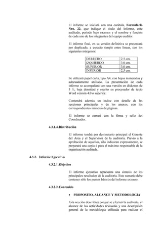 El informe se iniciará con una carátula, Formularlo
Nro. 22, que indique el título del informe, ente
auditado, período bajo examen y el nombre y función
de cada uno de los integrantes del equipo auditor.
El informe final, en su versión definitiva se presentará
por duplicado, a espacio simple entre líneas, con los
siguientes márgenes:
DERECHO 2,5 cm.
IZQUIERDO 3,0 cm.
SUPERIOR 3,0 cm.
INFERIOR 2,5 cm.
Se utilizará papel carta, tipo A4, con hojas numeradas y
adecuadamente anillado. La presentación de cada
informe se acompañará con una versión en diskettes de
3 ½, baja densidad y escrito en procesador de texto
Word versión 4.0 o superior.
Contendrá además un índice con detalle de las
secciones principales y de los anexos, con los
correspondientes números de páginas.
El informe se cerrará con la firma y sello del
Coordinador.
4.3.1.4.Distribución
El informe tendrá por destinatario principal el Gerente
del Area y el Supervisor de la auditoría. Previo a la
aprobación de aquellos, silo indicaran expresamente, se
preparará una copia d para el máximo responsable de la
organización auditada.
4.3.2. Informe Ejecutivo
4.3.2.1.Objetivo
El informe ejecutivo representa una síntesis de los
principales resultados de la auditoría. Este sumario debe
contener sólo los puntos básicos del informe extenso.
4.3.2.2.Contenido
• PROPOSITO, ALCANCE Y METODOLOGIA
Esta sección describirá porqué se efectuó la auditoría, el
alcance de las actividades revisadas y una descripción
general de la metodología utilizada para realizar el
 