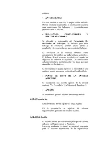 examen.
• ANTECEDENTES
En esta sección se describe la organización auditada.
Deberá limitarse únicamente a la información necesaria
para comprender los hallazgos y recomendaciones
presentados en el informe.
• HALLAZGOS, CONCLUSIONES Y
RECOMENDACIONES
Se obtendrá la información del Formulario 18-
Desarrollo de Hallazgos. Se indicará para cada
hallazgo la condición, criterio, causa, efecto o
conclusión y la recomendación que resulta del hallazgo.
La conclusión es el resultado obtenido como
consecuencia del análisis de cada hallazgo especifico.
El informe deberá contener conclusiones cuando los
objetivos de auditoria lo requieren. Las conclusiones
deberán formularse explícitamente y no dejar que sean
deducidas por los lectores.
La recomendación puede significar la necesidad de una
acción o sugerir una mayor profundización del análisis.
• PUNTO DE VISTA DE LA ENTIDAD
AUDITADA
Se incorporará una sucinta opinión de la entidad
auditada (Ver Formulario 18 y Minutas de Reuniones).
• ANEXOS
Se recomienda que este informe no contenga anexos.
4.3.2.3.Presentación
Este informe no deberá superar las cinco páginas.
En la presentación se seguirán los mismos
requerimientos generales del informe extenso.
4.3.2.4.Distribución
El informe tendrá por destinatario principal el Gerente
del Area y el Supervisor de la Auditoría.
Luego de aprobados por éstos1 se preparará una copia
para el máximo responsable de la organización
 