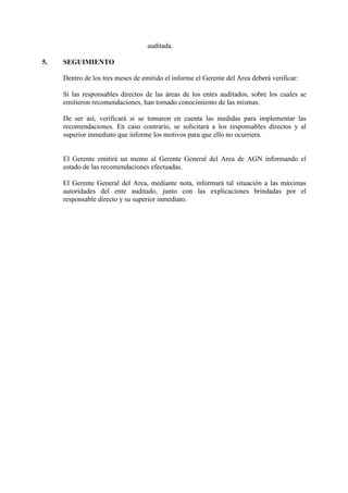 auditada.
5. SEGUIMIENTO
Dentro de los tres meses de emitido el informe el Gerente del Area deberá verificar:
Si las responsables directos de las áreas de los entes auditados, sobre los cuales se
emitieron recomendaciones, han tomado conocimiento de las mismas.
De ser así, verificará si se tomaron en cuenta las medidas para implementar las
recomendaciones. En caso contrario, se solicitará a los responsables directos y al
superior inmediato que informe los motivos para que ello no ocurriera.
El Gerente emitirá un memo al Gerente General del Area de AGN informando el
estado de las recomendaciones efectuadas.
El Gerente General del Area, mediante nota, informará tal situación a las máximas
autoridades del ente auditado, junto con las explicaciones brindadas por el
responsable directo y su superior inmediato.
 