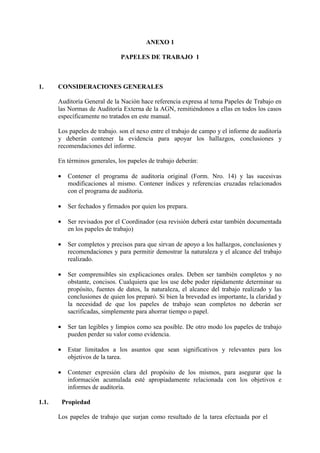 ANEXO 1
PAPELES DE TRABAJO 1
1. CONSIDERACIONES GENERALES
Auditoría General de la Nación hace referencia expresa al tema Papeles de Trabajo en
las Normas de Auditoría Externa de la AGN, remitiéndonos a ellas en todos los casos
específicamente no tratados en este manual.
Los papeles de trabajo. son el nexo entre el trabajo de campo y el informe de auditoría
y deberán contener la evidencia para apoyar los hallazgos, conclusiones y
recomendaciones del informe.
En términos generales, los papeles de trabajo deberán:
• Contener el programa de auditoría original (Form. Nro. 14) y las sucesivas
modificaciones al mismo. Contener índices y referencias cruzadas relacionados
con el programa de auditoria.
• Ser fechados y firmados por quien los prepara.
• Ser revisados por el Coordinador (esa revisión deberá estar también documentada
en los papeles de trabajo)
• Ser completos y precisos para que sirvan de apoyo a los hallazgos, conclusiones y
recomendaciones y para permitir demostrar la naturaleza y el alcance del trabajo
realizado.
• Ser comprensibles sin explicaciones orales. Deben ser también completos y no
obstante, concisos. Cualquiera que los use debe poder rápidamente determinar su
propósito, fuentes de datos, la naturaleza, el alcance del trabajo realizado y las
conclusiones de quien los preparó. Si bien la brevedad es importante, la claridad y
la necesidad de que los papeles de trabajo sean completos no deberán ser
sacrificadas, simplemente para ahorrar tiempo o papel.
• Ser tan legibles y limpios como sea posible. De otro modo los papeles de trabajo
pueden perder su valor como evidencia.
• Estar limitados a los asuntos que sean significativos y relevantes para los
objetivos de la tarea.
• Contener expresión clara del propósito de los mismos, para asegurar que la
información acumulada esté apropiadamente relacionada con los objetivos e
informes de auditoría.
1.1. Propiedad
Los papeles de trabajo que surjan como resultado de la tarea efectuada por el
 