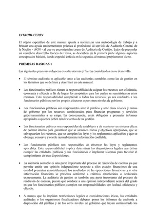 INTRODUCCION
El objeto específico de este manual apunta a normalizar una metodología de trabajo y a
brindar una ayuda eminentemente práctica al profesional al servicio de Auditoría General de
la Nación - AGN - al que se encomiendan tareas de Auditoría de Gestión. Lejos de pretender
un completo desarrollo teórico del tema, se describen en la primera parte algunos aspectos
conceptuales básicos, dando especial énfasis en la segunda, al manual propiamente dicho.
PREMISAS BASICAS 1
Las siguientes premisas subyacen en estas normas y fueron consideradas en su desarrollo.
• El término auditoría es aplicable tanto a las auditorías contables como las de gestión en
los términos que se definen y describen en este manual.
• Los funcionarios públicos tienen la responsabilidad de asignar los recursos con eficiencia,
economía y eficacia a fin de lograr los propósitos para los cuales se suministraron estos
recursos. Esta responsabilidad comprende a todos los recursos, ya sea confiados a los
funcionarios públicos por los propios electores o por otros niveles de gobierno.
• Los funcionarios públicos son responsables ante el público y ante otros niveles y ramas
de gobierno por los recursos suministrados para financiar programas y servicios
gubernamentales a su cargo. En consecuencia, están obligados a presentar informes
apropiados a quienes deben rendir cuentas de su gestión.
• Los funcionarios públicos son responsables de establecer y de mantener un sistema eficaz
de control interno para garantizar que se alcancen metas y objetivos apropiados, que se
salvaguarden los recursos, que se cumplan las leyes y los reglamentos aplicables y que se
obtenga, conserve y revele razonablemente información confiable.
• Los funcionarios públicos son responsables de observar las leyes y reglamentos
aplicables. Esta responsabilidad implica determinar las disposiciones legales que deban
cumplir las entidades públicas y sus funcionarios e implantar sistemas para facilitar el
cumplimiento de esas disposiciones.
• La auditoría contable es una parte importante del proceso de rendición de cuentas ya que
permite emitir una opinión independiente respecto a silos estados financieros de una
entidad presentan razonablemente los resultados de las operaciones financieras y si otra
información financiera se presenta conforme a criterios establecidos o declarados
expresamente. La auditoría de gestión es también una parte importante del proceso de
rendición de cuentas, puesto que conduce a una opinión independiente acerca del grado
en que los funcionarios públicos cumplen sus responsabilidades con lealtad, eficiencia y
eficacia.
• A menos que lo impidan restricciones legales o consideraciones éticas, las entidades
auditadas o los organismos fiscalizadores deberán poner los informes de auditoría a
disposición del público y de los otros niveles de gobierno que hayan suministrado los
 