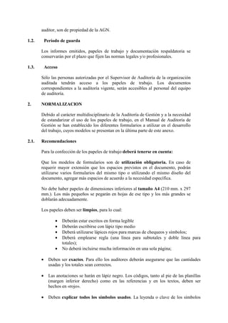 auditor, son de propiedad de la AGN.
1.2. Período de guarda
Los informes emitidos, papeles de trabajo y documentación respaldatoria se
conservarán por el plazo que fijen las normas legales y/o profesionales.
1.3. Acceso
Sólo las personas autorizadas por el Supervisor de Auditoría de la organización
auditada tendrán acceso a los papeles de trabajo. Los documentos
correspondientes a la auditoría vigente, serán accesibles al personal del equipo
de auditoría.
2. NORMALIZAClON
Debido al carácter multidisciplinario de la Auditoría de Gestión y a la necesidad
de estandarizar el uso de los papeles de trabajo, en el Manual de Auditoría de
Gestión se han establecido los diferentes formularios a utilizar en el desarrollo
del trabajo, cuyos modelos se presentan en la última parte de este anexo.
2.1. Recomendaciones
Para la confección de los papeles de trabajo deberá tenerse en cuenta:
Que los modelos de formularios son de utilización obligatoria. En caso de
requerir mayor extensión que los espacios previstos en el documento, podrán
utilizarse varios formularios del mismo tipo o utilizando el mismo diseño del
documento, agregar más espacios de acuerdo a la necesidad específica.
No debe haber papeles de dimensiones inferiores al tamaño A4 (210 mm. x 297
mm.). Los más pequeños se pegarán en hojas de ese tipo y los más grandes se
doblarán adecuadamente.
Los papeles deben ser limpios, para lo cual:
• Deberán estar escritos en forma legible
• Deberán escribirse con lápiz tipo medio
• Deberá utilizarse lápices rojos para marcas de chequeos y símbolos;
• Deberá emplearse regla (una línea para subtotales y doble línea para
totales);
• No deberá incluirse mucha información en una sola página;
• Deben ser exactos. Para ello los auditores deberán asegurarse que las cantidades
usadas y los totales sean correctos.
• Las anotaciones se harán en lápiz negro. Los códigos, tanto al pie de las planillas
(margen inferior derecho) como en las referencias y en los textos, deben ser
hechos en «rojo».
• Deben explicar todos los símbolos usados. La leyenda o clave de los símbolos
 