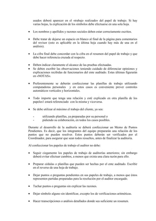 usados deberá aparecer en el «trabajo realizado» del papel de trabajo. Si hay
varias hojas, la explicación de los símbolos debe efectuarse en una sola hoja.
• Los nombres y apellidos y razones sociales deben estar correctamente escritos.
• Debe tratar de dejarse un espacio en blanco al final de la página para comentarios
del revisor (esto es aplicable en la última hoja cuando hay más de una en el
análisis).
• La cifra final debe concordar con la cifra en el resumen del papel de trabajo y que
debe hacer referencia cruzada al respecto.
• Deben indicar claramente el alcance de las pruebas efectuadas.
• Se deben escribir las observaciones teniendo cuidado de diferenciar opiniones y
explicaciones recibidas de funcionarios del ente auditado. Estas últimas figurarán
en «NOTAS».
• Preferentemente se deberán confeccionar las planillas de trabajo utilizando
computadoras personales y en estos casos es conveniente prever controles
automáticos verticales y horizontales.
• Todo importe que tenga una relación y esté explicado en otra planilla de los
papeles1 estará referenciado con la misma y viceversa.
• Se debe utilizar al máximo el trabajo del cliente, ya sea:
- utilizando planillas, ya preparadas por su personal o
- pidiendo su colaboración, en todos los casos posibles.
Durante el desarrollo de la auditoría se deberá confeccionar un Memo de Puntos
Pendientes. Es decir, que los integrantes del equipo prepararán una relación de los
puntos que no pueden resolver. Estos puntos deberán ser verificados por el
Coordinador, para asegurar que sean todos resueltos, antes de finalizar la auditoría.
Al confeccionar los papeles de trabajo el auditor no debe:
• Seguir ciegamente los papeles de trabajo de auditorías anteriores; sin embargo
deberá evitar efectuar cambios, a menos que exista una clara razón para ello.
• Preparar cédulas o planillas que pueden ser hechas por el ente auditado. Escribir
en el reverso de una hoja de trabajo.
• Dejar puntos o preguntas pendientes en sus papeles de trabajo, a menos que éstos
representen partidas preparadas para la resolución por el auditor encargado.
• Tachar puntos o preguntas sin explicar las razones.
• Dejar símbolo alguno sin identificar, excepto los de verificaciones aritméticas.
• Hacer transcripciones o análisis detallados donde sea suficiente un resumen.
 