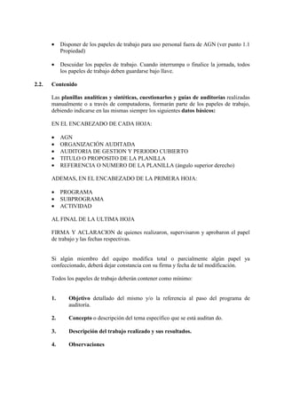 • Disponer de los papeles de trabajo para uso personal fuera de AGN (ver punto 1.1
Propiedad)
• Descuidar los papeles de trabajo. Cuando interrumpa o finalice la jornada, todos
los papeles de trabajo deben guardarse bajo llave.
2.2. Contenido
Las planillas analíticas y sintéticas, cuestionarlos y guías de auditorías realizadas
manualmente o a través de computadoras, formarán parte de los papeles de trabajo,
debiendo indicarse en las mismas siempre los siguientes datos básicos:
EN EL ENCABEZADO DE CADA HOJA:
• AGN
• ORGANIZACIÓN AUDITADA
• AUDITORIA DE GESTION Y PERIODO CUBIERTO
• TITULO O PROPOSITO DE LA PLANILLA
• REFERENCIA O NUMERO DE LA PLANILLA (ángulo superior derecho)
ADEMAS, EN EL ENCABEZADO DE LA PRIMERA HOJA:
• PROGRAMA
• SUBPROGRAMA
• ACTIVIDAD
AL FINAL DE LA ULTIMA HOJA
FIRMA Y ACLARACION de quienes realizaron, supervisaron y aprobaron el papel
de trabajo y las fechas respectivas.
Si algún miembro del equipo modifica total o parcialmente algún papel ya
confeccionado, deberá dejar constancia con su firma y fecha de tal modificación.
Todos los papeles de trabajo deberán contener como mínimo:
1. Objetivo detallado del mismo y/o la referencia al paso del programa de
auditoría.
2. Concepto o descripción del tema específico que se está auditan do.
3. Descripción del trabajo realizado y sus resultados.
4. Observaciones
 