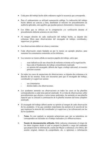 • Cada paso del trabajo hecho debe ordenarse según la secuencia que corresponda.
• Para el ordenamiento se utilizará numeración arábiga. La indicación del trabajo
hecho deberá ser concisa y clara, detallando al máximo los procedimientos de
auditoría aplicados, aún aquéllos que puedan parecer elementales e innecesarios.
• Los tildes que se utilicen en la comparación y/o verificación durante el
procedimiento deberán aclararse en este título.
• Al margen derecho de cada explicación del trabajo hecho, se dejarán dos
columnas libres para observaciones del encargado de trabajo, coordinado¡;
supervisor y/o gerente.
• Las observaciones deben ser claras y concretas.
• Cada observación estará fundada en por lo menos un ejemplo práctico, para
sustentar los comentarios contenidos en los informes,
• Los rumores no tienen cabida en nuestros papeles de trabajo, salvo que:
- sean indicativos de una situación de malestar existente en la organización.
- haya sido el fundamento de trabajo extraordinario realizado.
- en opinión del encargado, debería dar lugar a trabajo adicional, en nuestro
próximo examen.
• En todos los casos de anotaciones de observaciones, se dejarán dos columnas a la
derecha de las mismas. Estas son necesarias para que el encargado del trabajo,
coordinador y/o supervisor anoten:
- sus comentarios
- destino dado a las observaciones.
• Los ayudantes anotarán sus observaciones en todos los casos en las planillas
correspondientes a cada tema parcial analizado. Si se trata de observaciones sobre
procedimientos que afecten a varios temas analizados, las anotarán en una planilla
especial que se colocará a continuación de la planilla resumen del tema completo
analizado.
• El encargado del trabajo deberá anotar su opinión al margen de cada observación
de los ayudantes. A las que considere importantes las anotará en la sección de las
que requieren la atención del coordinador y/o supervisor y las referenciará con las
de los ayudantes.
5. Notas. En este capítulo se anotarán aclaraciones que, por su naturaleza, no
corresponden ser incluidas en «Trabajo realizado» y/o «Observaciones».
6. Fuente de documentación utilizada. Debe indicarse claramente el origen de
los datos (registro desde el cual se preparó la planilla o cargo del empleado
que proporcionó la información, cuenta del Mayor o referencia a los libros, del
asiento original, número de comprobante, etc. u opiniones o información
 