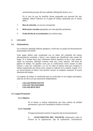 suministrada por parte del ente auditado, bibliografía técnica, etc.).
En el caso de que las planillas fueran preparadas por personal del ente
auditado, deberá indicarse en el papel de trabajo «preparado por el cliente
(PPC)
7. Base de selección, en caso de corresponder
8. Referencias cruzadas apropiadas con otras planillas pertinentes.
9. Fecha del día de su terminación (en la última foja).
3. LEGAJOS
3.1. Ordenamiento
Las evidencias obtenidas deberán agruparse y archivarse en grupos de documentación
denominados LEGAJOS
Cada legajo deberá estar encabezado con un índice del contenido del mismo
(documentación contenida y fojas) y una carátula que identificará cada cuerpo del
legajo. Si el trabajo fuese muy voluminoso deberá separarse en dos o más cuerpos,
según sea necesario, debiendo contener cada uno, como máximo, 100 hojas de
papeles de trabajo. En aquellos casos que se confeccionen varios cuerpos se dará
número a cada uno, indicando a su vez en todos el número total que compone el
trabajo (suponiendo que fueran cinco cuerpos se indicará en la carátula -Legajo 1/5-y
así sucesivamente en todos). Esto permite conocer en cualquier momento, la exacta
dimensión del trabajo.
Los papeles de trabajo se clasificarán para ser archivados en tres legajos principales,
cada uno de ellos con una numeración independiente:
- LEGAJO PERMANENTE
- LEGAJO TRANSITORIO
- LEGAJO RESUMEN
3.2. Legajo Permanente
3.2.1.Objetivo
En el mismo se incluye información que tiene carácter de utilidad
permanente y que será consultada en futuras revisiones.
3.2.2. Contenido
El legajo permanente incluirá el siguiente tipo de documentación:
1. ANTECEDENTES DEL NEGOCIO: Información sobre la
historia de la organización, tipo de explotación, circunstancias
 
