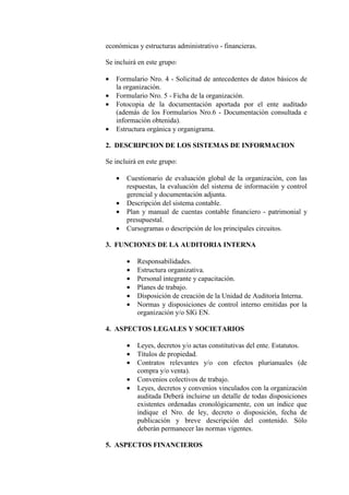 económicas y estructuras administrativo - financieras.
Se incluirá en este grupo:
• Formulario Nro. 4 - Solicitud de antecedentes de datos básicos de
la organización.
• Formulario Nro. 5 - Ficha de la organización.
• Fotocopia de la documentación aportada por el ente auditado
(además de los Formularios Nro.6 - Documentación consultada e
información obtenida).
• Estructura orgánica y organigrama.
2. DESCRIPCION DE LOS SISTEMAS DE INFORMACION
Se incluirá en este grupo:
• Cuestionario de evaluación global de la organización, con las
respuestas, la evaluación del sistema de información y control
gerencial y documentación adjunta.
• Descripción del sistema contable.
• Plan y manual de cuentas contable financiero - patrimonial y
presupuestal.
• Cursogramas o descripción de los principales circuitos.
3. FUNCIONES DE LA AUDITORIA INTERNA
• Responsabilidades.
• Estructura organizativa.
• Personal integrante y capacitación.
• Planes de trabajo.
• Disposición de creación de la Unidad de Auditoría Interna.
• Normas y disposiciones de control interno emitidas por la
organización y/o SIG EN.
4. ASPECTOS LEGALES Y SOCIETARIOS
• Leyes, decretos y/o actas constitutivas del ente. Estatutos.
• Títulos de propiedad.
• Contratos relevantes y/o con efectos plurianuales (de
compra y/o venta).
• Convenios colectivos de trabajo.
• Leyes, decretos y convenios vinculados con la organización
auditada Deberá incluirse un detalle de todas disposiciones
existentes ordenadas cronológicamente, con un índice que
indique el Nro. de ley, decreto o disposición, fecha de
publicación y breve descripción del contenido. Sólo
deberán permanecer las normas vigentes.
5. ASPECTOS FINANCIEROS
 