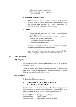 • Información general sobre el ente.
• Acuerdos de préstamos a largo plazo.
• Líneas de crédito.
6. TABLERO DE COMANDO
Deberán incluirse los indicadores cuantitativos de gestión
definidos como de control permanente, correspondientes a los
tres últimos años anteriores al vigente. Anualmente se
reemplazará el más antiguo, por el más reciente.
7. OTROS
• Correspondencia importante con el ente y memorandos de
interés permanente.
• Actas de reuniones de accionistas, directorio, comité de
auditoría, etc. de interés permanente.
• Disposiciones impositivas importantes.
• Copias de informes especiales.
El legajo permanente deberá ser anualmente revisado,
incorporando a un archivo de documentación
Inactiva aquella información que perdió actualidad. Este
archivo se agregará al legajo transitorio del año anterior.
3.3. Legajo transitorio
3.3.1. Objetivo
La finalidad del legajo transitorio es agrupar los papeles de trabajo de
carácter corriente.
Deberá incorporar la documentación de planificación de la auditoría y
las pruebas, evidencias y conclusiones obtenidas durante la ejecución
del programa de auditoría del año en curso.
3.3.2. Contenido
Se dividirá en diferentes secciones:
1. INFORMACION DE PLANIFICACION Y
SUPERVISION DEL EXAMEN:
En esta sección se incorporarán los papeles de trabajo correspondientes
a las actividades de planificación1 supervisión y administrativas de la
auditoría del año en curso. Incluirá los siguientes formularios:
Formulario Nro. 1 Presupuesto de auditoría
Formulario Nro. 2 Equipo auditor
Formulario Nro. 7 Planificación global de recursos
 