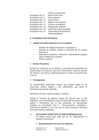 Nota de presentación
Formulario Nro. 8 Plan de entrevistas
Formulario Nro. 9 Guía de puntos
Formulario Nro. 10 Areas criticas
Formulario Nro. 11 Objetivos de auditoría
Formulario Nro. 12 Criterios de auditoría
Formulario Nro. 14 Programa de auditoría
Formulario Nro. 19 Control de avance programa
Formulario Nro. 20 Partes diarios de asistencia
Puntos pendientes
2. INFORMACION GENERAL
• Análisis de estados financieros en su conjunto
- Planillas de Estados Financieros Comparativos
- Planillas de Análisis vertical y horizontal de los estados
financieros
- Indicadores económico - financiero - patrimoniales (agregar
copia al tablero de comando)
- Tablas y gráficos
• Hechos Posteriores
Incluirá las evidencias de los hechos y circunstancias producidas con
posterioridad a la fecha de cierre de la información y hasta la emisión
del informe, que afecten significativamente los datos de gestión bajo
examen.
• Contingencias
Se documentarán potenciales riesgos, que pueden surgir de las
entrevistas, análisis legales u otra información, que afecte la
información de gestión analizada.
Resúmenes de actas, registros legales y estatutos
Agrupa el resumen de aspectos legales del ejercicio que se está
auditando, con la finalidad de evaluar el efectos de los mismos sobre la
gestión e información que se está analizando. Se documentará
mediante los Formularios Nro. 6 - Documentación consultada e
información obtenida y en el caso que se estime necesario, fotocopia
de los documentos analizados.
3. SECCIONES ESPECIFICAS POR SUBPROGRAMA
Se deberá incluir para cada uno de los subprogramas la
siguiente información:
• Documentación de la tarea de auditoría
Formulario Nro. 9 Guía de Puntos
Formulario Nro. 3 Minuta de entrevistas
 