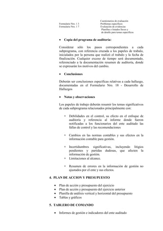 Cuestionarios de evaluación
Formulario Nro. 1 3 Problemas específicos
Formulario Nro. 1 7 Evaluación de evidencias
Planillas o listados llaves y
de detalle para temas específicos
• Copia del programa de auditoría:
Considerar sólo los pasos correspondientes a cada
subprograma, con referencia cruzada a los papeles de trabalo,
inicialados por la persona que realizó el trabalo y la fecha de
finalización. Cualquier exceso de tiempo será documentado,
referenciado a la documentación resumen de auditoría, donde
se expresarán los motivos del cambio.
• Conclusiones
Deberán ser conclusiones específicas relativas a cada hallazgo,
documentadas en el Formulario Nro. 18 - Desarrollo de
Hallazgos
• Notas y observaciones
Los papeles de trabajo deberán resumir los temas significativos
de cada subprograma relacionados principalmente con:
∗ Debilidades en el control, su efecto en el enfoque de
auditoría y referencia al informe donde fueron
notificadas a los funcionarios del ente auditado las
fallas de control y las recomendaciones
∗ Cambios en las normas contables y sus efectos en la
información contable para gestión.
∗ Incertidumbres significativas, incluyendo litigios
pendientes y partidas dudosas, que afecten la
información de gestión.
∗ Limitaciones al alcance.
∗ Resumen de errores en la información de gestión no
ajustados por el ente y sus efectos.
4. PLAN DE ACCION Y PRESUPUESTO
• Plan de acción y presupuesto del ejercicio
• Plan de acción y presupuesto del ejercicio anterior
• Planilla de análisis vertical y horizontal del presupuesto
• Tablas y gráficos
5. TABLERO DE COMANDO
• Informes de gestión e indicadores del ente auditado
 