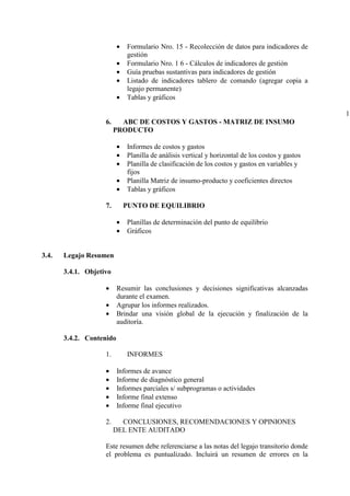 • Formulario Nro. 15 - Recolección de datos para indicadores de
gestión
• Formulario Nro. 1 6 - Cálculos de indicadores de gestión
• Guía pruebas sustantivas para indicadores de gestión
• Listado de indicadores tablero de comando (agregar copia a
legajo permanente)
• Tablas y gráficos
1
6. ABC DE COSTOS Y GASTOS - MATRIZ DE INSUMO
PRODUCTO
• Informes de costos y gastos
• Planilla de análisis vertical y horizontal de los costos y gastos
• Planilla de clasificación de los costos y gastos en variables y
fijos
• Planilla Matriz de insumo-producto y coeficientes directos
• Tablas y gráficos
7. PUNTO DE EQUILIBRIO
• Planillas de determinación del punto de equilibrio
• Gráficos
3.4. Legajo Resumen
3.4.1. Objetivo
• Resumir las conclusiones y decisiones significativas alcanzadas
durante el examen.
• Agrupar los informes realizados.
• Brindar una visión global de la ejecución y finalización de la
auditoría.
3.4.2. Contenido
1. INFORMES
• Informes de avance
• Informe de diagnóstico general
• Informes parciales s/ subprogramas o actividades
• Informe final extenso
• Informe final ejecutivo
2. CONCLUSIONES, RECOMENDACIONES Y OPINIONES
DEL ENTE AUDITADO
Este resumen debe referenciarse a las notas del legajo transitorio donde
el problema es puntualizado. Incluirá un resumen de errores en la
 