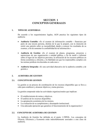 SECCION 1
CONCEPTOS GENERALES
1. TIPOS DE AUDITORIAS
De acuerdo a los requerimientos legales, AGN practica los siguientes tipos de
auditoría:
• Auditoría Contable: «Es el examen de información contable - financiera por
parte de una tercera persona, distinta de la que la preparó, con la intención de
emitir una opinión sobre su razonabilidad, dando a conocer los resultados de su
examen, a fin de aumentar la confiabilidad de tal información.»
• Auditoría de Gestión: «Es el examen de planes, programas, proyectos y
operaciones de una organización o entidad pública, a fin de medir e informar
sobre el logro de los objetivos previstos, la utilización de los recursos públicos en
forma económica y eficiente, y la fidelidad con que los responsables cumplen con
las normas jurídicas involucradas en cada caso.»
• Auditoría Integrada: «Es una actividad abarcativa de la auditoría contable y de
gestión.»
2. AUDITORIA DE GESTION
2.1. CONCEPTO DE GESTION
La gestión es un proceso de coordinación de los recursos disponibles que se lleva a
cabo para establecer y alcanzar objetivos y metas precisos.
La gestión comprende todas las actividades organizacionales que implican:
• El establecimiento de metas y objetivos.
• El análisis de los recursos disponibles.
• La apropiación económica de los mismos.
• La evaluación de su cumplimiento y desempeño institucional.
• Una adecuada operación que garantice el funcionamiento de la organización.3
2.2. CONCEPTO DE AUDITORIA DE GESTION
La Auditoría de Gestión fue definida en el punto 1-TIPOS-. Los conceptos de
Eficacia, Eficiencia y Economía están indisolublemente asociados a esta clase de
auditoría.
 