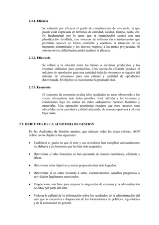 2.2.1. Eficacia
Se entiende por eficacia el grado de cumplimiento de una meta, la que
puede estar expresada en términos de cantidad, calidad, tiempo, costo, etc.
Es fundamental por lo tanto que la organización cuente con una
planificación detallada, con sistemas de información e instrumentos que
permitan conocer en forma confiable y oportuna la situación en un
momento determinado y los desvíos respecto a las metas proyectadas. Si
esto no existe, difícilmente podrá medirse la eficacia.
2.2.2. Eficiencia
Se refiere a la relación entre los bienes o servicios producidos y los
recursos utilizados para producirlos. Una operación eficiente produce el
máximo de «producto» para una cantidad dada de «insumos» o requiere del
mínimo de «insumos» para una calidad y cantidad de «producto»
determinada. El objetivo es incrementar la productividad.
2.2.3. Economía
El concepto de economía evalúa silos resultados se están obteniendo a los
costos alternativos más balos posibles. Está referido a los términos y
condiciones bajo los cuales los entes «adquieren» recursos humanos y
materiales. Una operación económica requiere que esos recursos sean
obtenibles en la cantidad y calidad adecuada, de manera oportuna y al más
bajo costo.
2.3. OBJETIVOS DE LA AUDITORIA DE GESTION
En las Auditorías de Gestión anuales, que abarcan todas las áreas críticas, AGN
define como objetivos los siguientes:
• Establecer el grado en que el ente y sus servidores han cumplido adecuadamente
los deberes y atribuciones que les han sido asignados.
• Determinar si tales funciones se han ejecutado de manera económica, eficiente y
eficaz.
• Determinar silos objetivos y metas propuestas han sido logrados.
• Determinar si se están llevando a cabo, exclusivamente, aquellos programas o
actividades legalmente autorizados.
• Proporcionar una base para mejorar la asignación de recursos y la administración
de éstos por parte del ente.
• Mejorar la calidad de la información sobre los resultados de la administración del
ente que se encuentra a disposición de los formuladores de políticas, legisladores
y de la comunidad en general.
 
