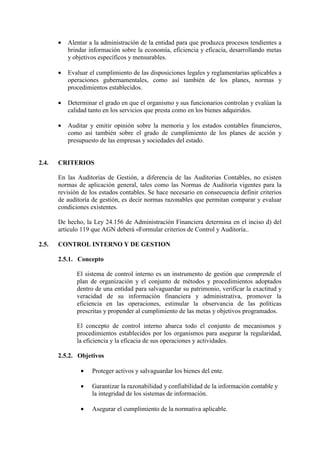 • Alentar a la administración de la entidad para que produzca procesos tendientes a
brindar información sobre la economía, eficiencia y eficacia, desarrollando metas
y objetivos específicos y mensurables.
• Evaluar el cumplimiento de las disposiciones legales y reglamentarias aplicables a
operaciones gubernamentales, como así también de los planes, normas y
procedimientos establecidos.
• Determinar el grado en que el organismo y sus funcionarios controlan y evalúan la
calidad tanto en los servicios que presta como en los bienes adquiridos.
• Auditar y emitir opinión sobre la memoria y los estados contables financieros,
como así también sobre el grado de cumplimiento de los planes de acción y
presupuesto de las empresas y sociedades del estado.
2.4. CRITERIOS
En las Auditorías de Gestión, a diferencia de las Auditorias Contables, no existen
normas de aplicación general, tales como las Normas de Auditoría vigentes para la
revisión de los estados contables. Se hace necesario en consecuencia definir criterios
de auditoría de gestión, es decir normas razonables que permitan comparar y evaluar
condiciones existentes.
De hecho, la Ley 24.156 de Administración Financiera determina en el inciso d) del
artículo 119 que AGN deberá «Formular criterios de Control y Auditoría..
2.5. CONTROL INTERNO Y DE GESTION
2.5.1. Concepto
El sistema de control interno es un instrumento de gestión que comprende el
plan de organización y el conjunto de métodos y procedimientos adoptados
dentro de una entidad para salvaguardar su patrimonio, verificar la exactitud y
veracidad de su información financiera y administrativa, promover la
eficiencia en las operaciones, estimular la observancia de las políticas
prescritas y propender al cumplimiento de las metas y objetivos programados.
El concepto de control interno abarca todo el conjunto de mecanismos y
procedimientos establecidos por los organismos para asegurar la regularidad,
la eficiencia y la eficacia de sus operaciones y actividades.
2.5.2. Objetivos
• Proteger activos y salvaguardar los bienes del ente.
• Garantizar la razonabilidad y confiabilidad de la información contable y
la integridad de los sistemas de información.
• Asegurar el cumplimiento de la normativa aplicable.
 