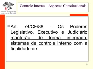 18
Controle Interno – Aspectos Constitucionais
Art. 74/CF/88 - Os Poderes
Legislativo, Executivo e Judiciário
manterão, de forma integrada,
sistemas de controle interno com a
finalidade de:
 