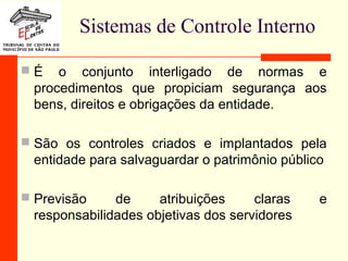Sistemas de Controle Interno
 É o conjunto interligado de normas e
procedimentos que propiciam segurança aos
bens, direitos e obrigações da entidade.
 São os controles criados e implantados pela
entidade para salvaguardar o patrimônio público
 Previsão de atribuições claras e
responsabilidades objetivas dos servidores
 