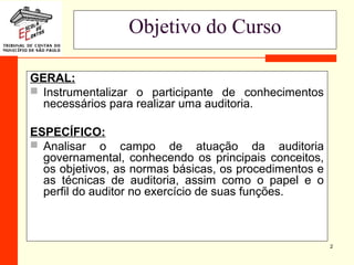 2
Objetivo do Curso
GERAL:
 Instrumentalizar o participante de conhecimentos
necessários para realizar uma auditoria.
ESPECÍFICO:
 Analisar o campo de atuação da auditoria
governamental, conhecendo os principais conceitos,
os objetivos, as normas básicas, os procedimentos e
as técnicas de auditoria, assim como o papel e o
perfil do auditor no exercício de suas funções.
 