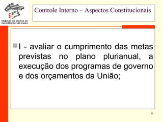 20
Controle Interno – Aspectos Constitucionais
I - avaliar o cumprimento das metas
previstas no plano plurianual, a
execução dos programas de governo
e dos orçamentos da União;
 