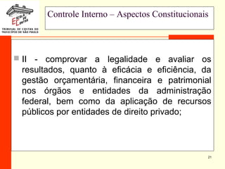 21
Controle Interno – Aspectos Constitucionais
 II - comprovar a legalidade e avaliar os
resultados, quanto à eficácia e eficiência, da
gestão orçamentária, financeira e patrimonial
nos órgãos e entidades da administração
federal, bem como da aplicação de recursos
públicos por entidades de direito privado;
 