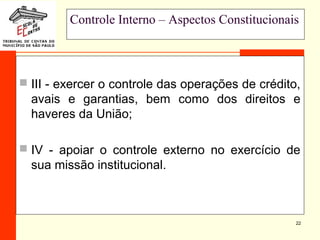 22
Controle Interno – Aspectos Constitucionais
 III - exercer o controle das operações de crédito,
avais e garantias, bem como dos direitos e
haveres da União;
 IV - apoiar o controle externo no exercício de
sua missão institucional.
 