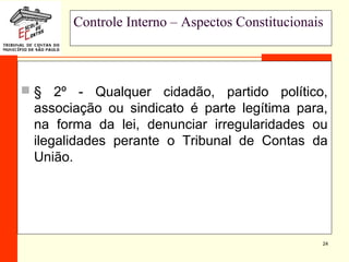 24
Controle Interno – Aspectos Constitucionais
 § 2º - Qualquer cidadão, partido político,
associação ou sindicato é parte legítima para,
na forma da lei, denunciar irregularidades ou
ilegalidades perante o Tribunal de Contas da
União.
 