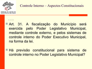Controle Interno – Aspectos Constitucionais
. . .
 Art. 31. A fiscalização do Município será
exercida pelo Poder Legislativo Municipal,
mediante controle externo, e pelos sistemas de
controle interno do Poder Executivo Municipal,
na forma da lei.
 Há previsão constitucional para sistema de
controle interno no Poder Legislativo Municipal?
 