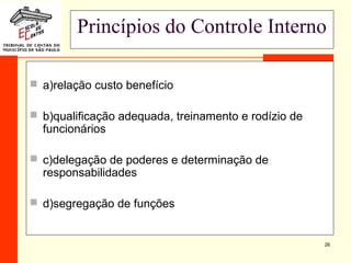 26
Princípios do Controle Interno
 a)relação custo benefício
 b)qualificação adequada, treinamento e rodízio de
funcionários
 c)delegação de poderes e determinação de
responsabilidades
 d)segregação de funções
 