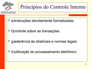 27
Princípios do Controle Interno
 e)instruções devidamente formalizadas
 f)controle sobre as transações
 g)aderência às diretrizes e normas legais
 h)utilização do processamento eletrônico
 