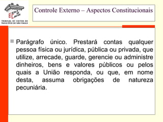 33
Controle Externo – Aspectos Constitucionais
 Parágrafo único. Prestará contas qualquer
pessoa física ou jurídica, pública ou privada, que
utilize, arrecade, guarde, gerencie ou administre
dinheiros, bens e valores públicos ou pelos
quais a União responda, ou que, em nome
desta, assuma obrigações de natureza
pecuniária.
 