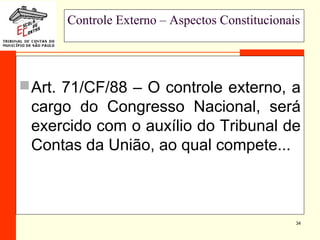 34
Controle Externo – Aspectos Constitucionais
Art. 71/CF/88 – O controle externo, a
cargo do Congresso Nacional, será
exercido com o auxílio do Tribunal de
Contas da União, ao qual compete...
 