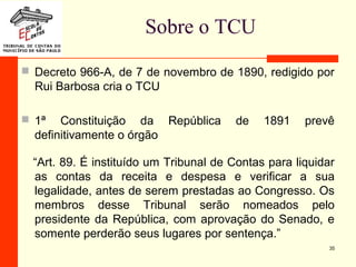 Sobre o TCU
 Decreto 966-A, de 7 de novembro de 1890, redigido por
Rui Barbosa cria o TCU
 1ª Constituição da República de 1891 prevê
definitivamente o órgão
“Art. 89. É instituído um Tribunal de Contas para liquidar
as contas da receita e despesa e verificar a sua
legalidade, antes de serem prestadas ao Congresso. Os
membros desse Tribunal serão nomeados pelo
presidente da República, com aprovação do Senado, e
somente perderão seus lugares por sentença.”
35
 